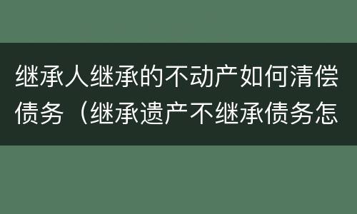 继承人继承的不动产如何清偿债务（继承遗产不继承债务怎么处理）