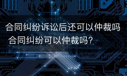 合同纠纷诉讼后还可以仲裁吗 合同纠纷可以仲裁吗?