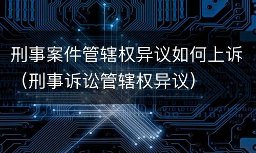 刑事案件管辖权异议如何上诉(刑事诉讼管辖权异议)