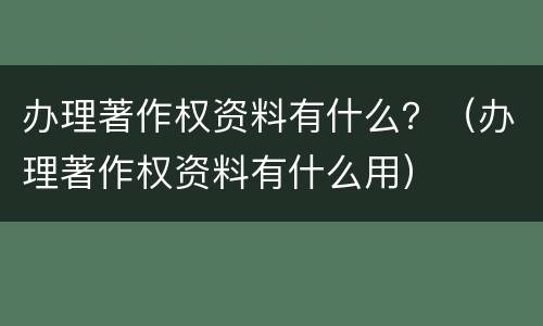 办理著作权资料有什么？（办理著作权资料有什么用）