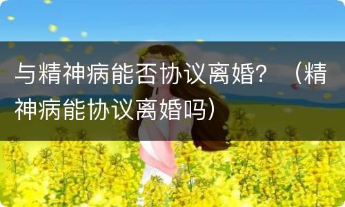 与精神病能否协议离婚？（精神病能协议离婚吗）