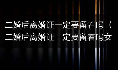 二婚后离婚证一定要留着吗（二婚后离婚证一定要留着吗女方）