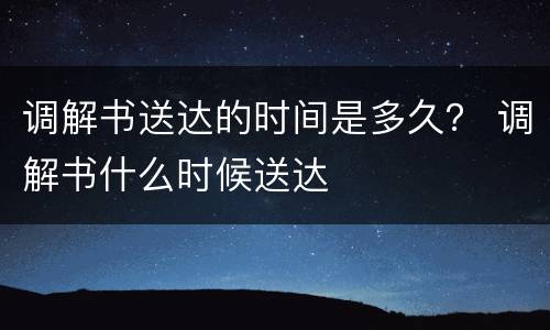 调解书送达的时间是多久？ 调解书什么时候送达