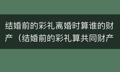 结婚前的彩礼离婚时算谁的财产（结婚前的彩礼算共同财产吗）