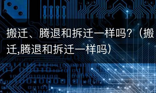 搬迁、腾退和拆迁一样吗?（搬迁,腾退和拆迁一样吗）
