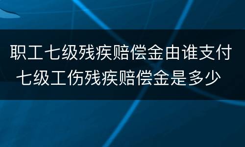 职工七级残疾赔偿金由谁支付 七级工伤残疾赔偿金是多少