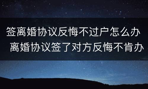 签离婚协议反悔不过户怎么办 离婚协议签了对方反悔不肯办手续