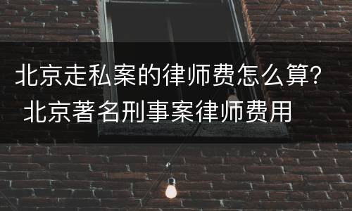 北京走私案的律师费怎么算？ 北京著名刑事案律师费用