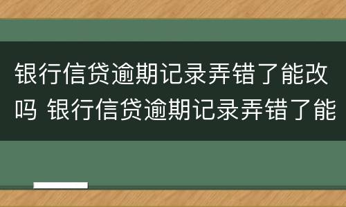 银行信贷逾期记录弄错了能改吗 银行信贷逾期记录弄错了能改吗怎么改
