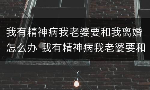 我有精神病我老婆要和我离婚怎么办 我有精神病我老婆要和我离婚怎么办呀