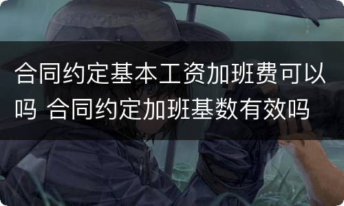 合同约定基本工资加班费可以吗 合同约定加班基数有效吗