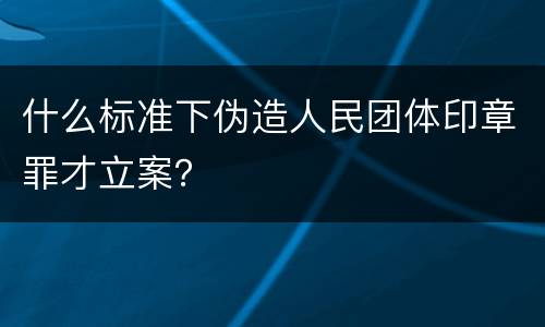 什么标准下伪造人民团体印章罪才立案？