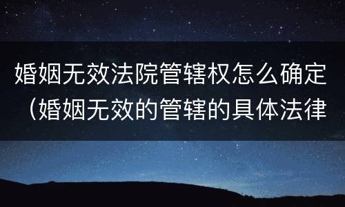 婚姻无效法院管辖权怎么确定（婚姻无效的管辖的具体法律规定）