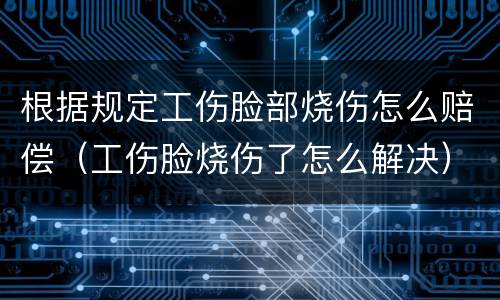 根据规定工伤脸部烧伤怎么赔偿（工伤脸烧伤了怎么解决）