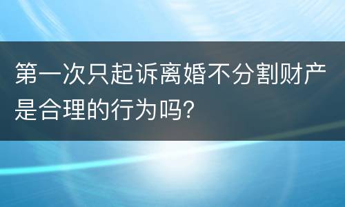 第一次只起诉离婚不分割财产是合理的行为吗？