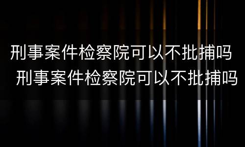 刑事案件检察院可以不批捕吗 刑事案件检察院可以不批捕吗
