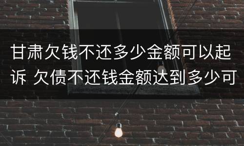 甘肃欠钱不还多少金额可以起诉 欠债不还钱金额达到多少可以起诉要坐牢吗