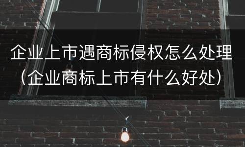 企业上市遇商标侵权怎么处理（企业商标上市有什么好处）