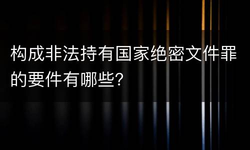 构成非法持有国家绝密文件罪的要件有哪些？