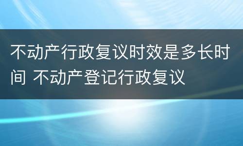 不动产行政复议时效是多长时间 不动产登记行政复议