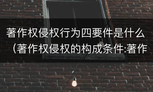 著作权侵权行为四要件是什么（著作权侵权的构成条件:著作权侵权的构成要件是什么）