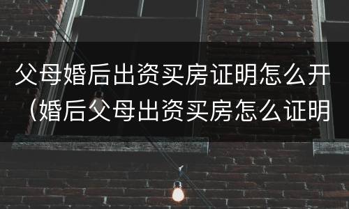 父母婚后出资买房证明怎么开（婚后父母出资买房怎么证明是父母出资）
