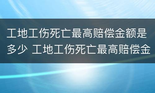 工地工伤死亡最高赔偿金额是多少 工地工伤死亡最高赔偿金额是多少呢