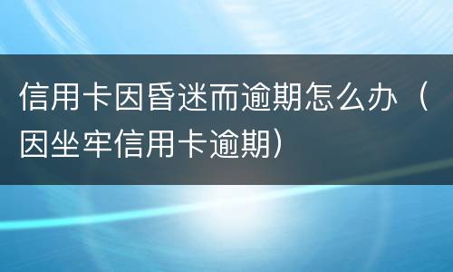 信用卡因昏迷而逾期怎么办（因坐牢信用卡逾期）
