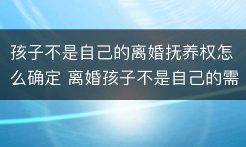孩子不是自己的离婚抚养权怎么确定 离婚孩子不是自己的需要抚养吗