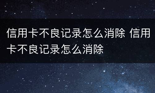 信用卡不良记录怎么消除 信用卡不良记录怎么消除