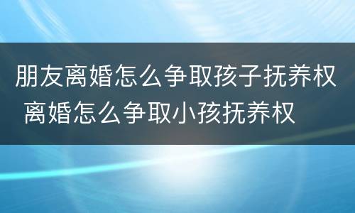朋友离婚怎么争取孩子抚养权 离婚怎么争取小孩抚养权