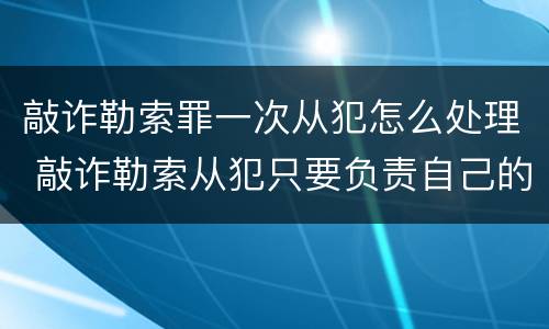 敲诈勒索罪一次从犯怎么处理 敲诈勒索从犯只要负责自己的金额吗
