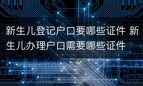 新生儿登记户口要哪些证件 新生儿办理户口需要哪些证件