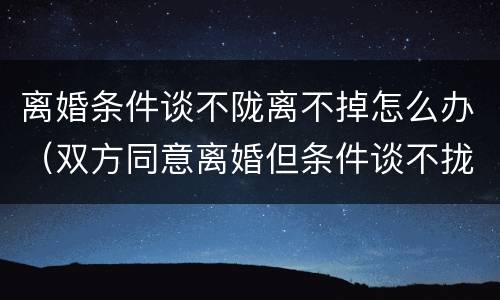 离婚条件谈不陇离不掉怎么办（双方同意离婚但条件谈不拢,法院怎么判）