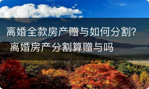 离婚全款房产赠与如何分割？ 离婚房产分割算赠与吗
