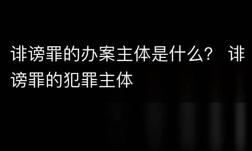 诽谤罪的办案主体是什么？ 诽谤罪的犯罪主体