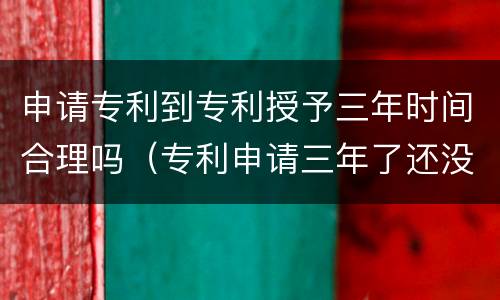 申请专利到专利授予三年时间合理吗（专利申请三年了还没消息会不会被拒绝了）