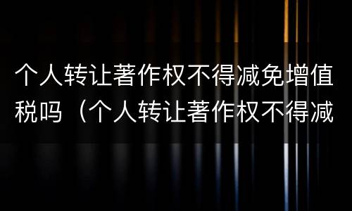 个人转让著作权不得减免增值税吗（个人转让著作权不得减免增值税吗为什么）