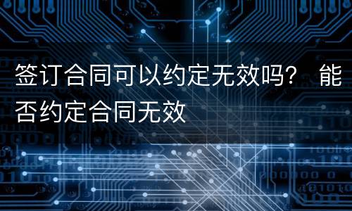 签订合同可以约定无效吗？ 能否约定合同无效