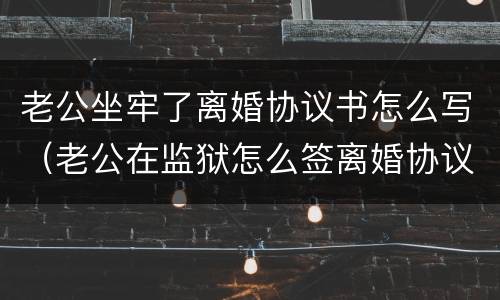 老公坐牢了离婚协议书怎么写（老公在监狱怎么签离婚协议书）