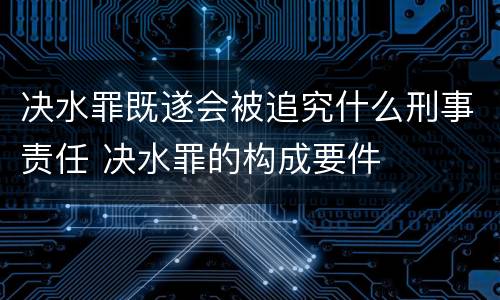 决水罪既遂会被追究什么刑事责任 决水罪的构成要件