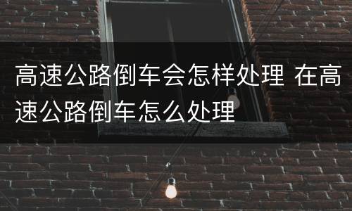 高速公路倒车会怎样处理 在高速公路倒车怎么处理