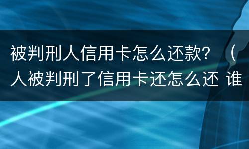 被判刑人信用卡怎么还款？（人被判刑了信用卡还怎么还 谁来还）