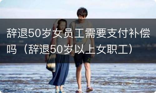 辞退50岁女员工需要支付补偿吗（辞退50岁以上女职工）