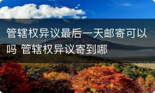 管辖权异议最后一天邮寄可以吗 管辖权异议寄到哪