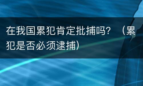 在我国累犯肯定批捕吗？（累犯是否必须逮捕）