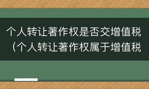 个人转让著作权是否交增值税（个人转让著作权属于增值税免税项目吗）