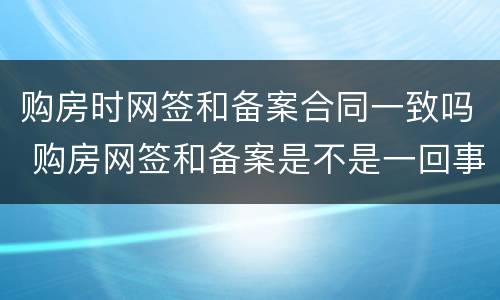 购房时网签和备案合同一致吗 购房网签和备案是不是一回事