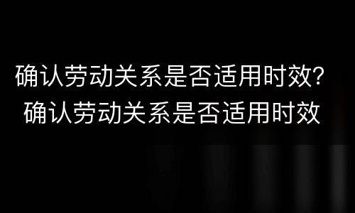 确认劳动关系是否适用时效？ 确认劳动关系是否适用时效 贵阳市中级人民法院
