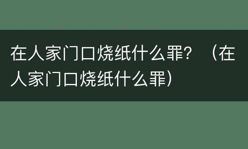 在人家门口烧纸什么罪?(在人家门口烧纸什么罪) 在人家门口烧纸什么罪?(在人家门口烧纸什么罪)